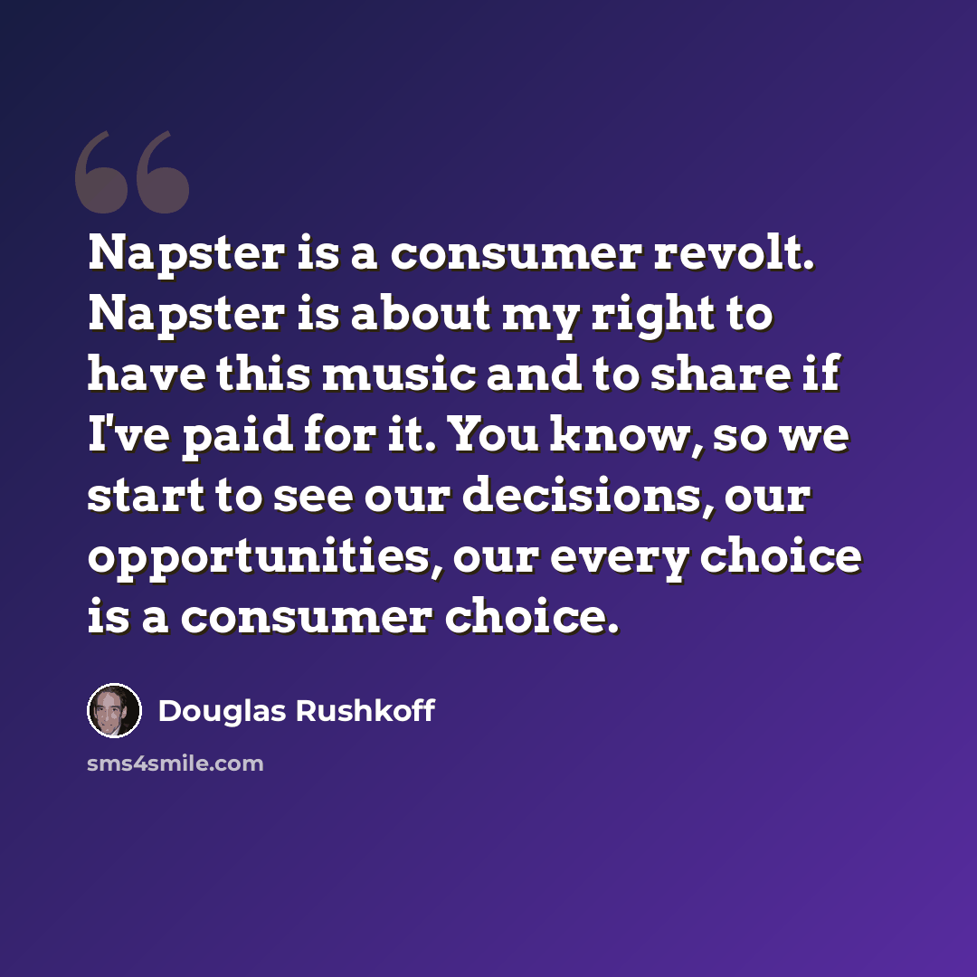 “Napster is a consumer revolt. Napster is about my right to have this music and to share if I've paid for it. You know, so we start to see our decisions, our opportunities, our every choice is a consumer choice.” quote by Douglas Rushkoff