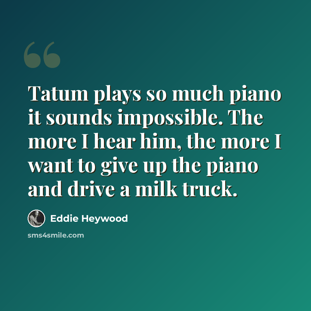 “Tatum plays so much piano it sounds impossible. The more I hear him, the more I want to give up the piano and drive a milk truck.” quote by Eddie Heywood