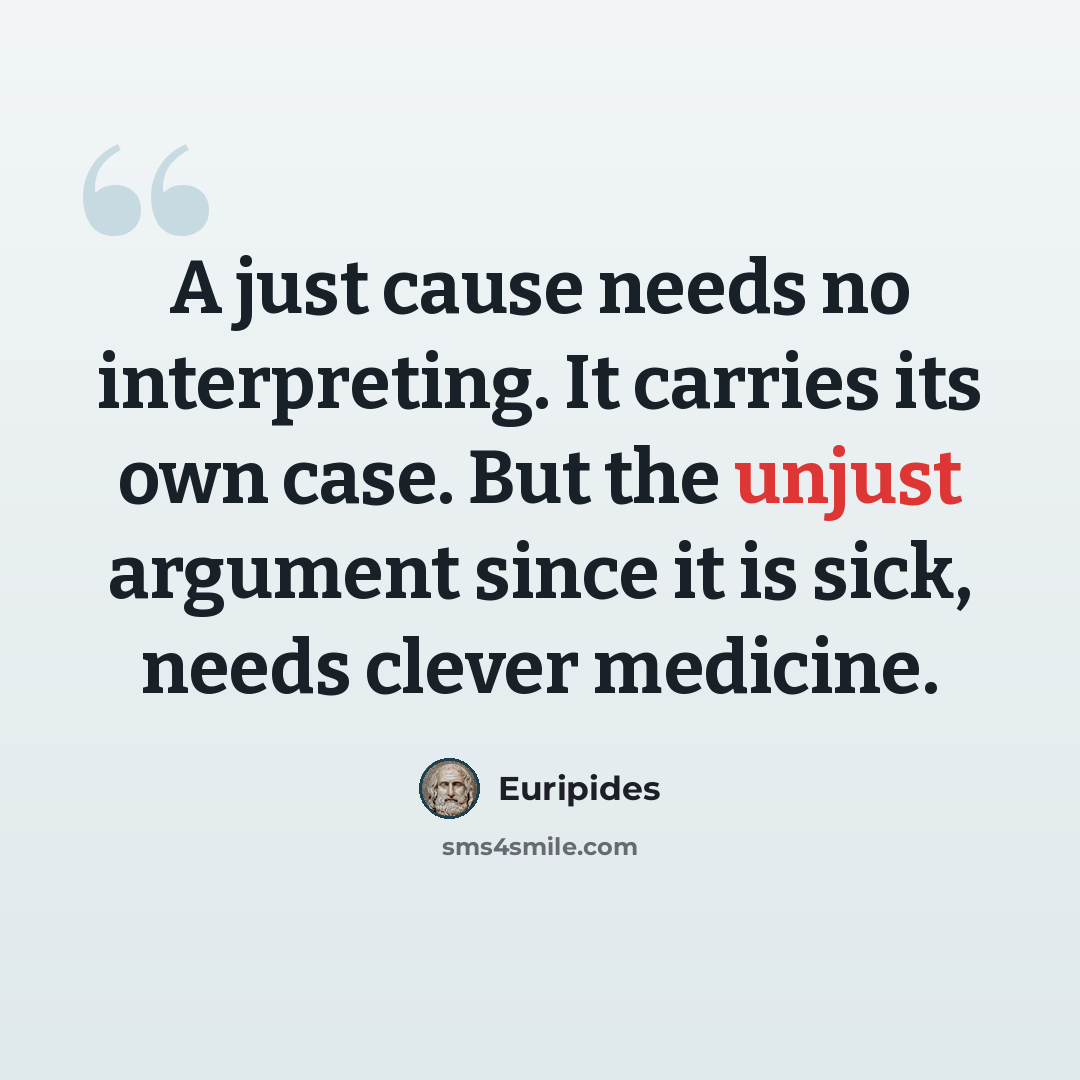 “A just cause needs no interpreting. It carries its own case. But the unjust argument since it is sick, needs clever medicine.” quote by Euripides