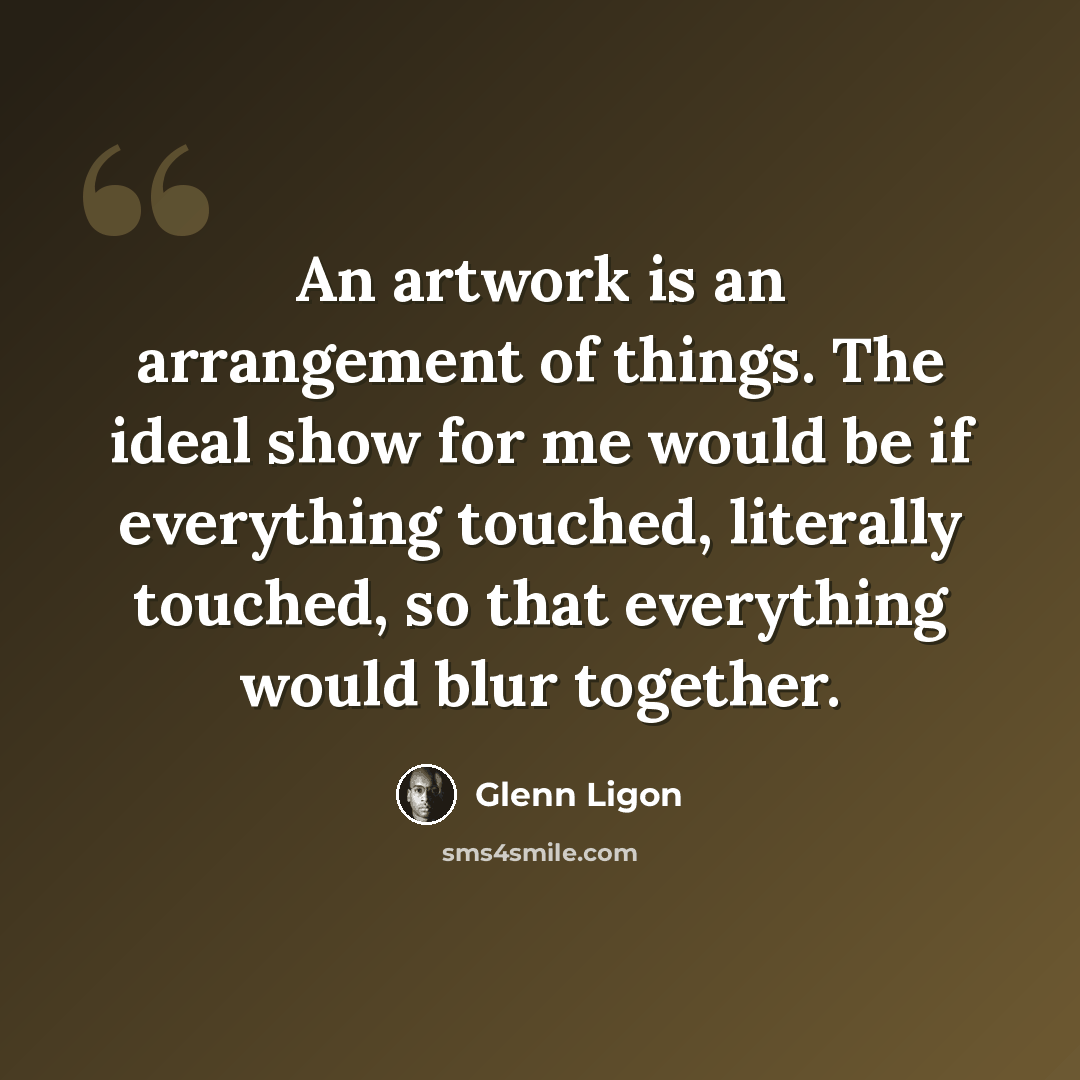 “An artwork is an arrangement of things. The ideal show for me would be if everything touched, literally touched, so that everything would blur together.” quote by Glenn Ligon