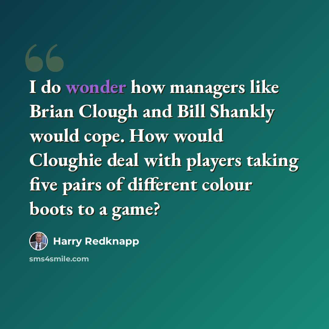 “I do wonder how managers like Brian Clough and Bill Shankly would cope. How would Cloughie deal with players taking five pairs of different colour boots to a game?” quote by Harry Redknapp