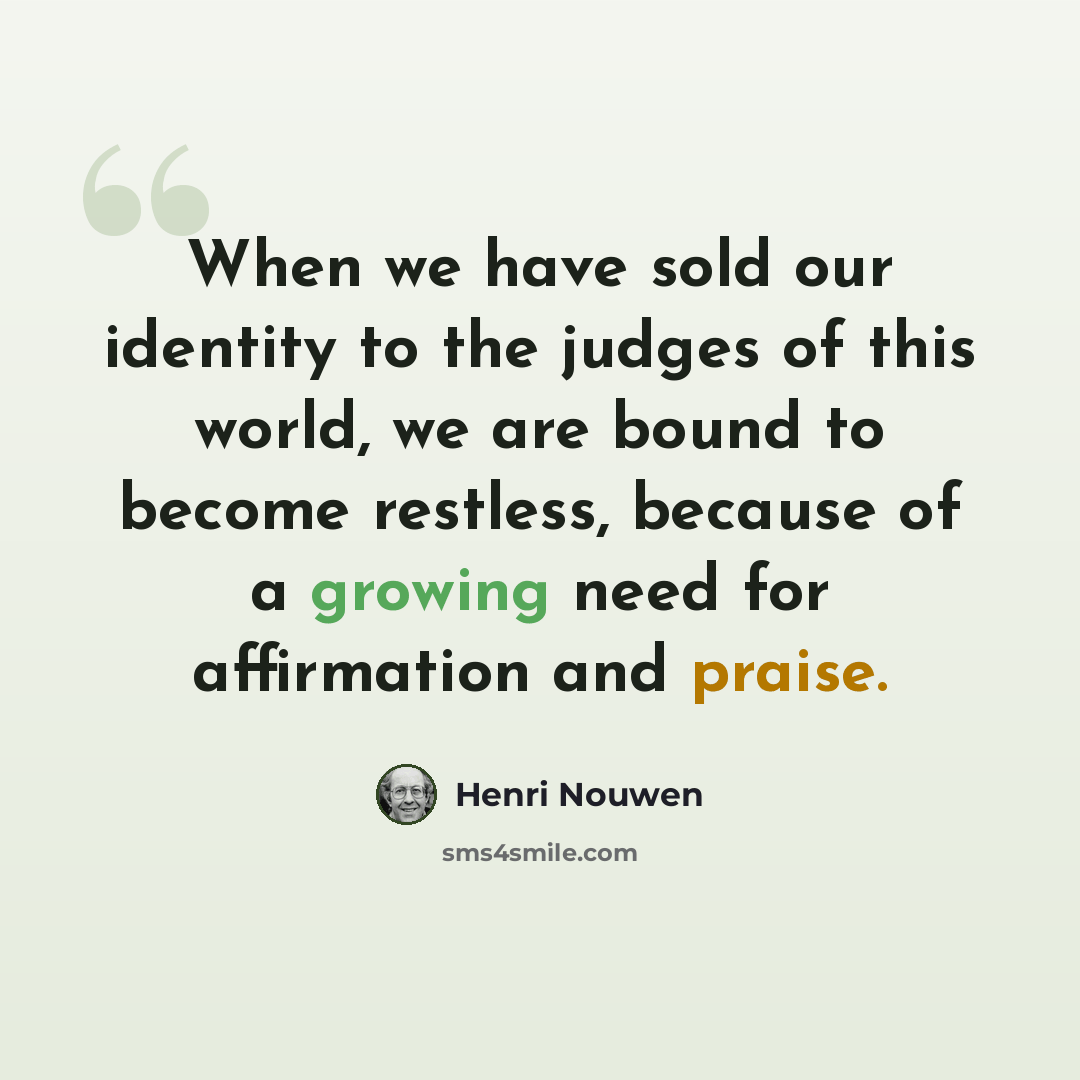 “When we have sold our identity to the judges of this world, we are bound to become restless, because of a growing need for affirmation and praise.” quote by Henri Nouwen