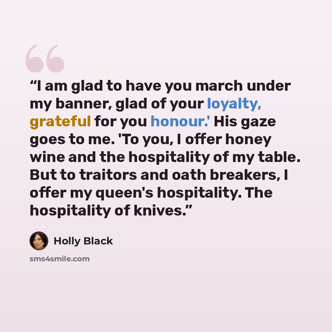 “I am glad to have you march under my banner, glad of your loyalty, grateful for you honour.' His gaze goes to me. 'To you, I offer honey wine and the hospitality of my table. But to traitors and oath breakers, I offer my queen's hospitality. The hospitality of knives.” quote by Holly Black