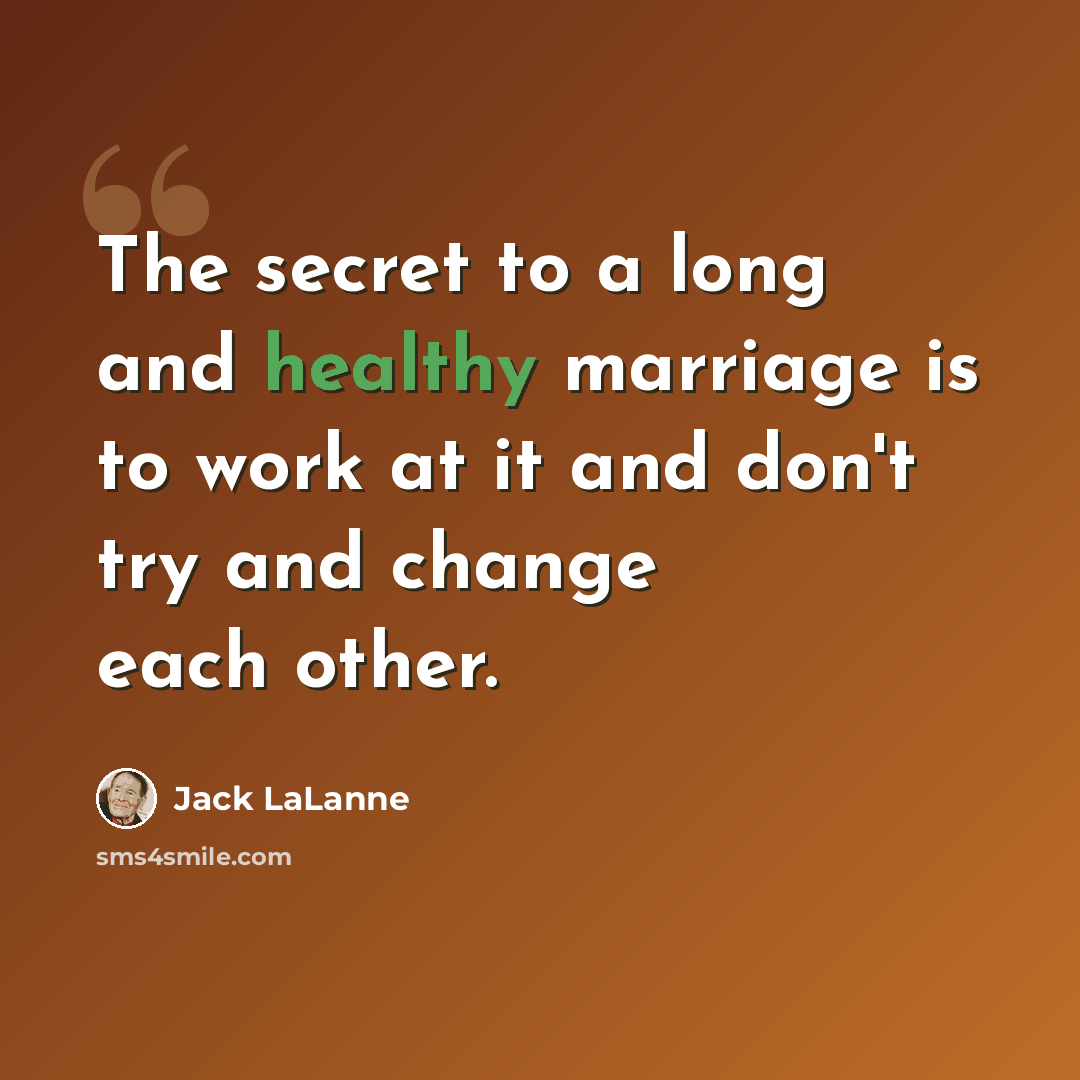 “The secret to a long and healthy marriage is to work at it and don't try and change each other.” quote by Jack LaLanne