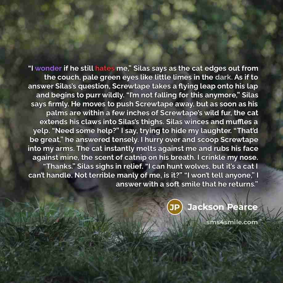“I wonder if he still hates me,” Silas says as the cat edges out from the couch, pale green eyes like little limes in the dark. As if to answer Silas’s question, Screwtape takes a flying leap onto his lap and begins to purr wildly. “I’m not falling for this anymore,” Silas says firmly. He moves to…” quote by Jackson Pearce