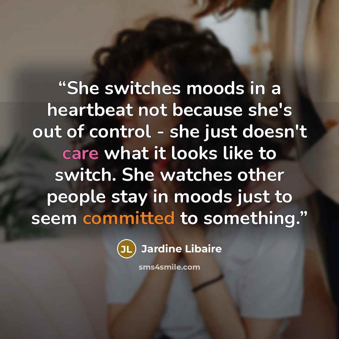 “She switches moods in a heartbeat not because she's out of control - she just doesn't care what it looks like to switch. She watches other people stay in moods just to seem committed to something.” quote by Jardine Libaire