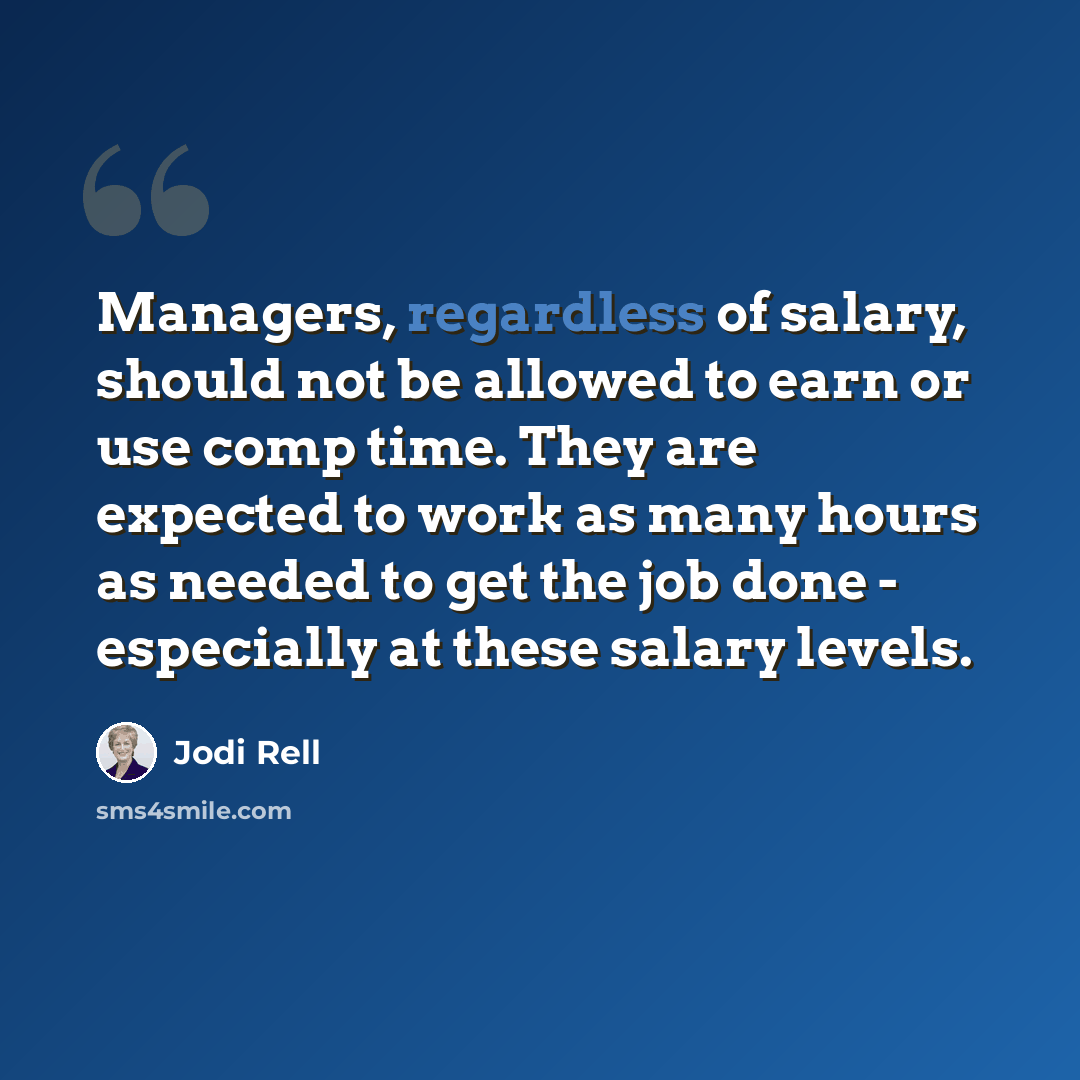 “Managers, regardless of salary, should not be allowed to earn or use comp time. They are expected to work as many hours as needed to get the job done - especially at these salary levels.” quote by Jodi Rell