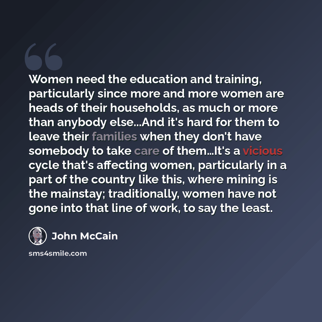 “Women need the education and training, particularly since more and more women are heads of their households, as much or more than anybody else...And it's hard for them to leave their families when they don't have somebody to take care of them…It's a vicious cycle that's affecting women…” quote by John McCain