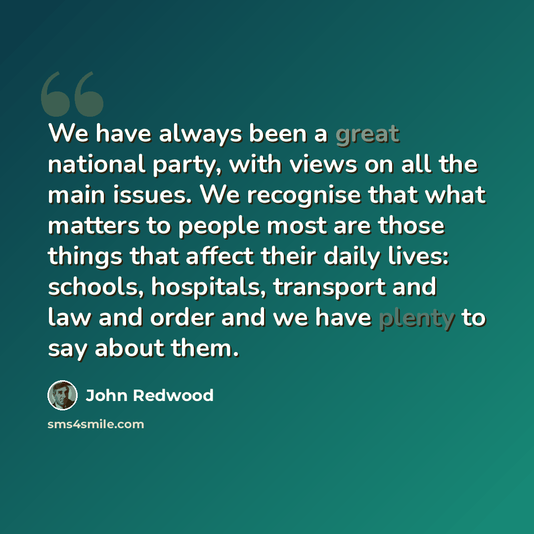 “We have always been a great national party, with views on all the main issues. We recognise that what matters to people most are those things that affect their daily lives: schools, hospitals, transport and law and order and we have plenty to say about them.” quote by John Redwood