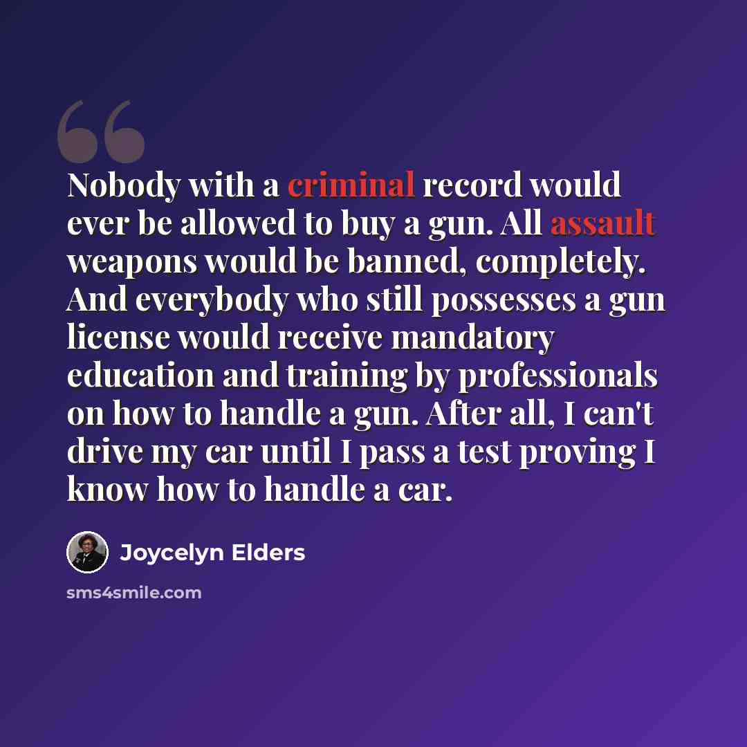 “Nobody with a criminal record would ever be allowed to buy a gun. All assault weapons would be banned, completely. And everybody who still possesses a gun license would receive mandatory education and training by professionals on how to handle a gun. After all, I can't drive my car until I pass a…” quote by Joycelyn Elders