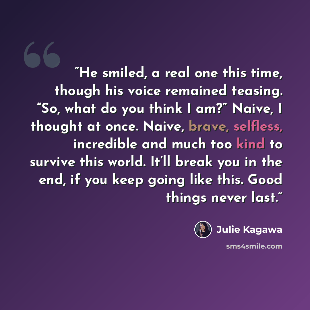 “He smiled, a real one this time, though his voice remained teasing. “So, what do you think I am?” Naive, I thought at once. Naive, brave, selfless, incredible and much too kind to survive this world. It’ll break you in the end, if you keep going like this. Good things never last.” quote by Julie Kagawa