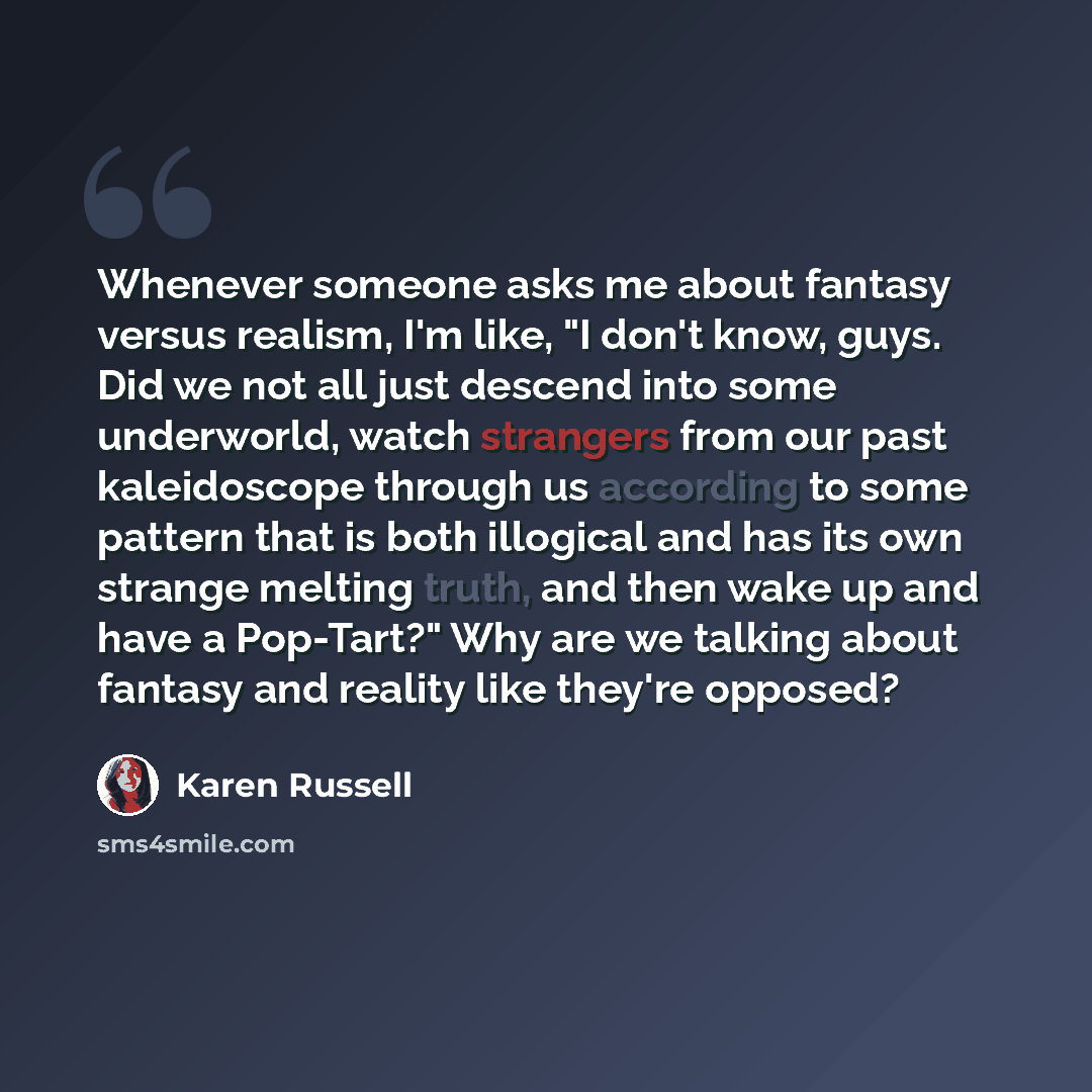 “Whenever someone asks me about fantasy versus realism, I'm like, "I don't know, guys. Did we not all just descend into some underworld, watch strangers from our past kaleidoscope through us according to some pattern that is both illogical and has its own strange melting truth, and then wake up and…” quote by Karen Russell