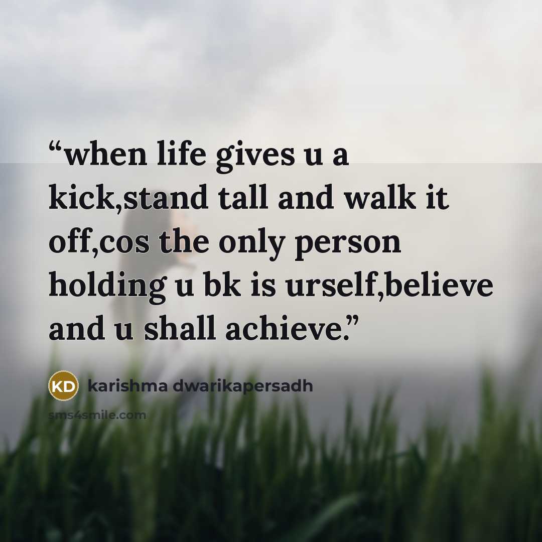 “when life gives u a kick,stand tall and walk it off,cos the only person holding u bk is urself,believe and u shall achieve.” quote by karishma dwarikapersadh