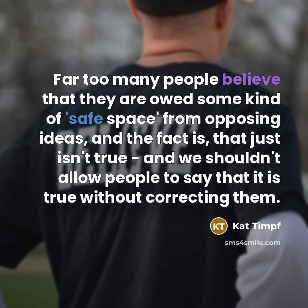 “Far too many people believe that they are owed some kind of 'safe space' from opposing ideas, and the fact is, that just isn't true - and we shouldn't allow people to say that it is true without correcting them.” quote by Kat Timpf