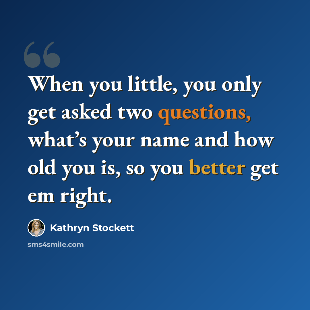 “When you little, you only get asked two questions, what’s your name and how old you is, so you better get em right.” quote by Kathryn Stockett