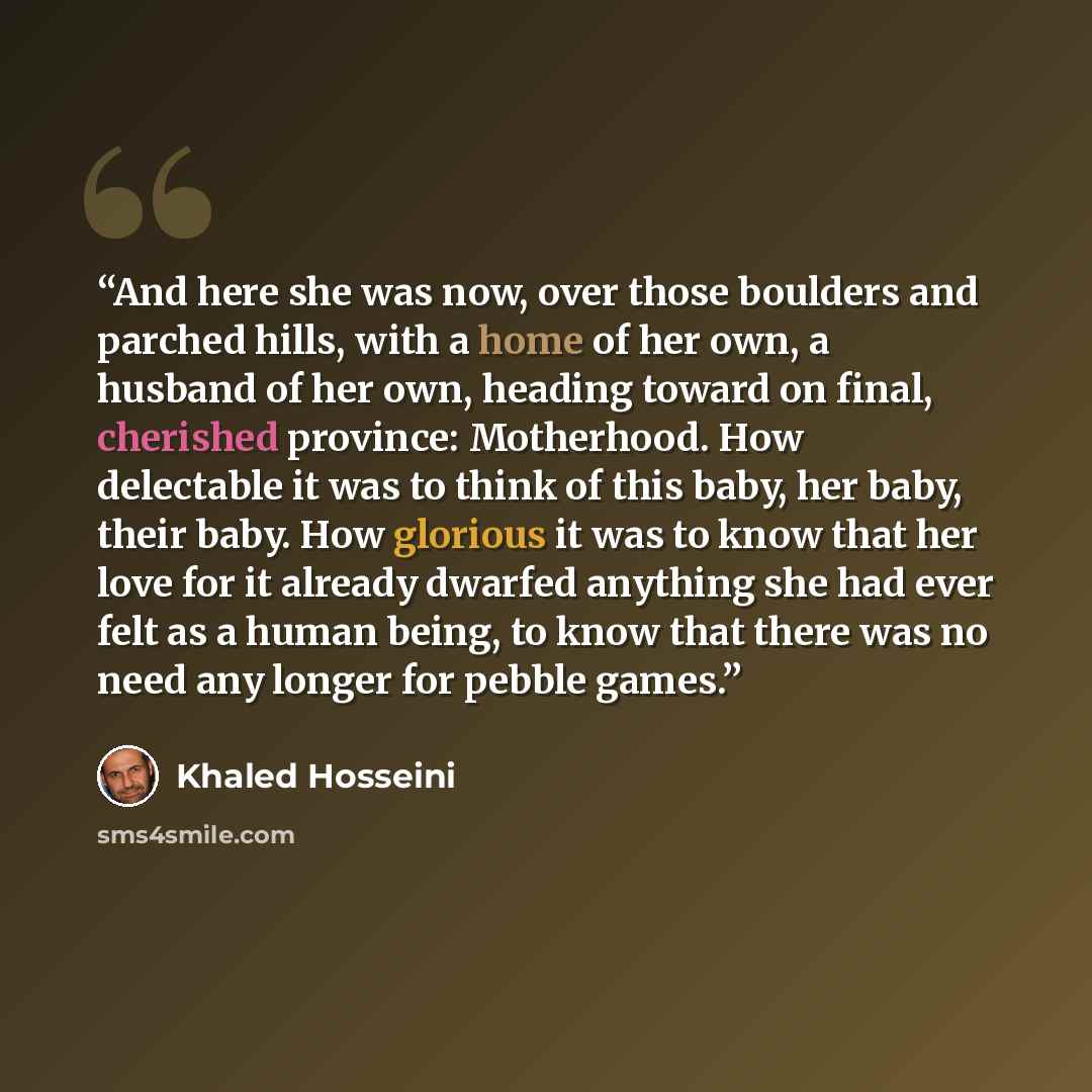 “And here she was now, over those boulders and parched hills, with a home of her own, a husband of her own, heading toward on final, cherished province: Motherhood. How delectable it was to think of this baby, her baby, their baby. How glorious it was to know that her love for it already dwarfed…” quote by Khaled Hosseini