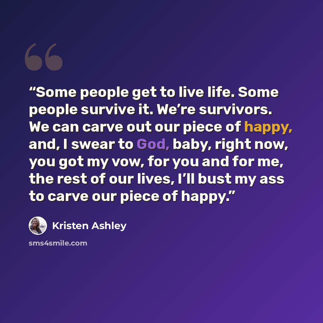 “Some people get to live life. Some people survive it. We’re survivors. We can carve out our piece of happy, and, I swear to God, baby, right now, you got my vow, for you and for me, the rest of our lives, I’ll bust my ass to carve our piece of happy.” quote by Kristen Ashley