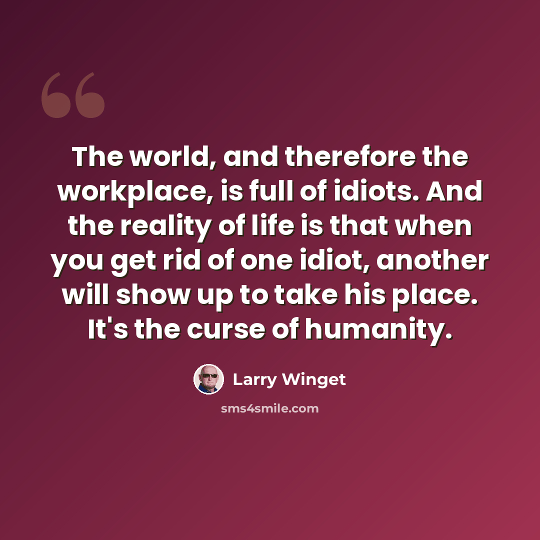 “The world, and therefore the workplace, is full of idiots. And the reality of life is that when you get rid of one idiot, another will show up to take his place. It's the curse of humanity.” quote by Larry Winget