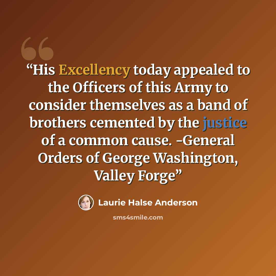 “His Excellency today appealed to the Officers of this Army to consider themselves as a band of brothers cemented by the justice of a common cause. -General Orders of George Washington, Valley Forge” quote by Laurie Halse Anderson