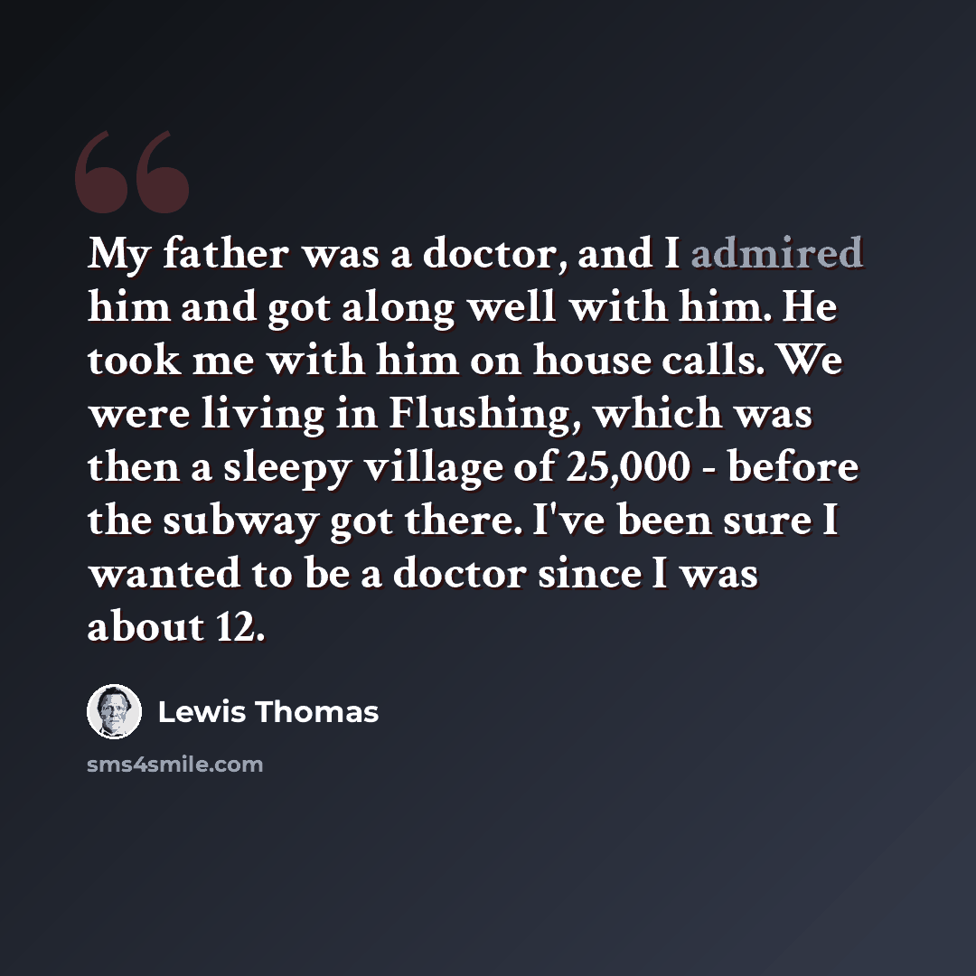 “My father was a doctor, and I admired him and got along well with him. He took me with him on house calls. We were living in Flushing, which was then a sleepy village of 25,000 - before the subway got there. I've been sure I wanted to be a doctor since I was about 12.” quote by Lewis Thomas