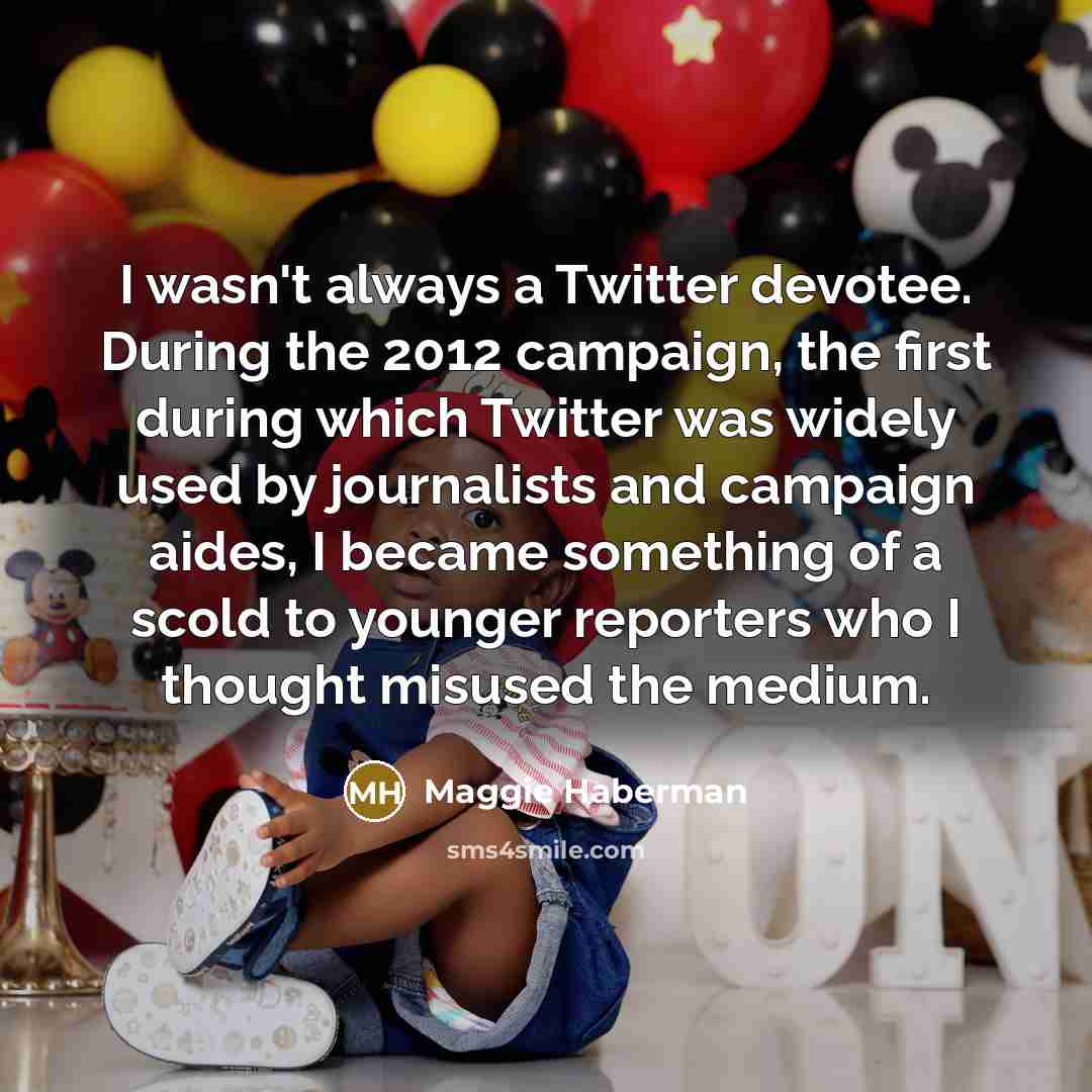 “I wasn't always a Twitter devotee. During the 2012 campaign, the first during which Twitter was widely used by journalists and campaign aides, I became something of a scold to younger reporters who I thought misused the medium.” quote by Maggie Haberman