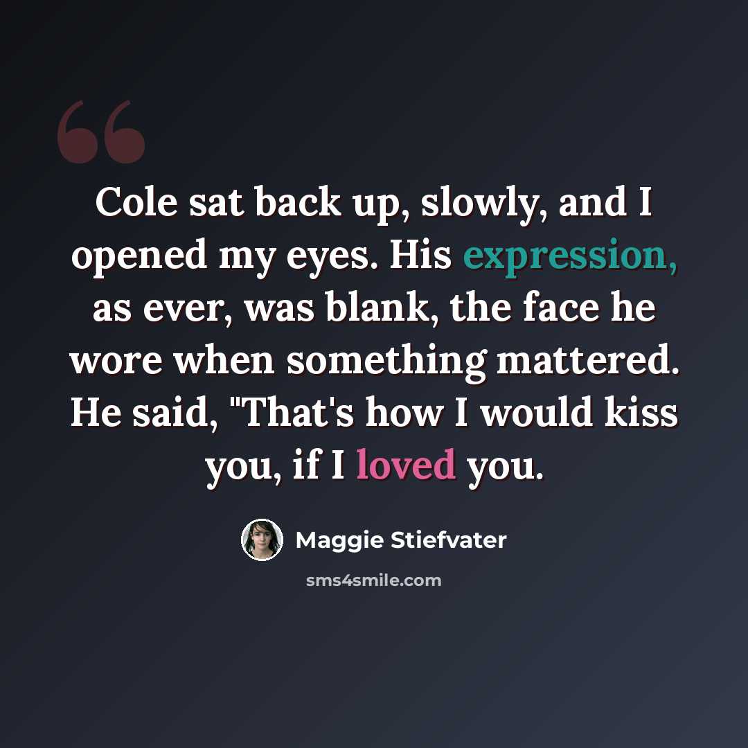 “Cole sat back up, slowly, and I opened my eyes. His expression, as ever, was blank, the face he wore when something mattered. He said, "That's how I would kiss you, if I loved you.” quote by Maggie Stiefvater