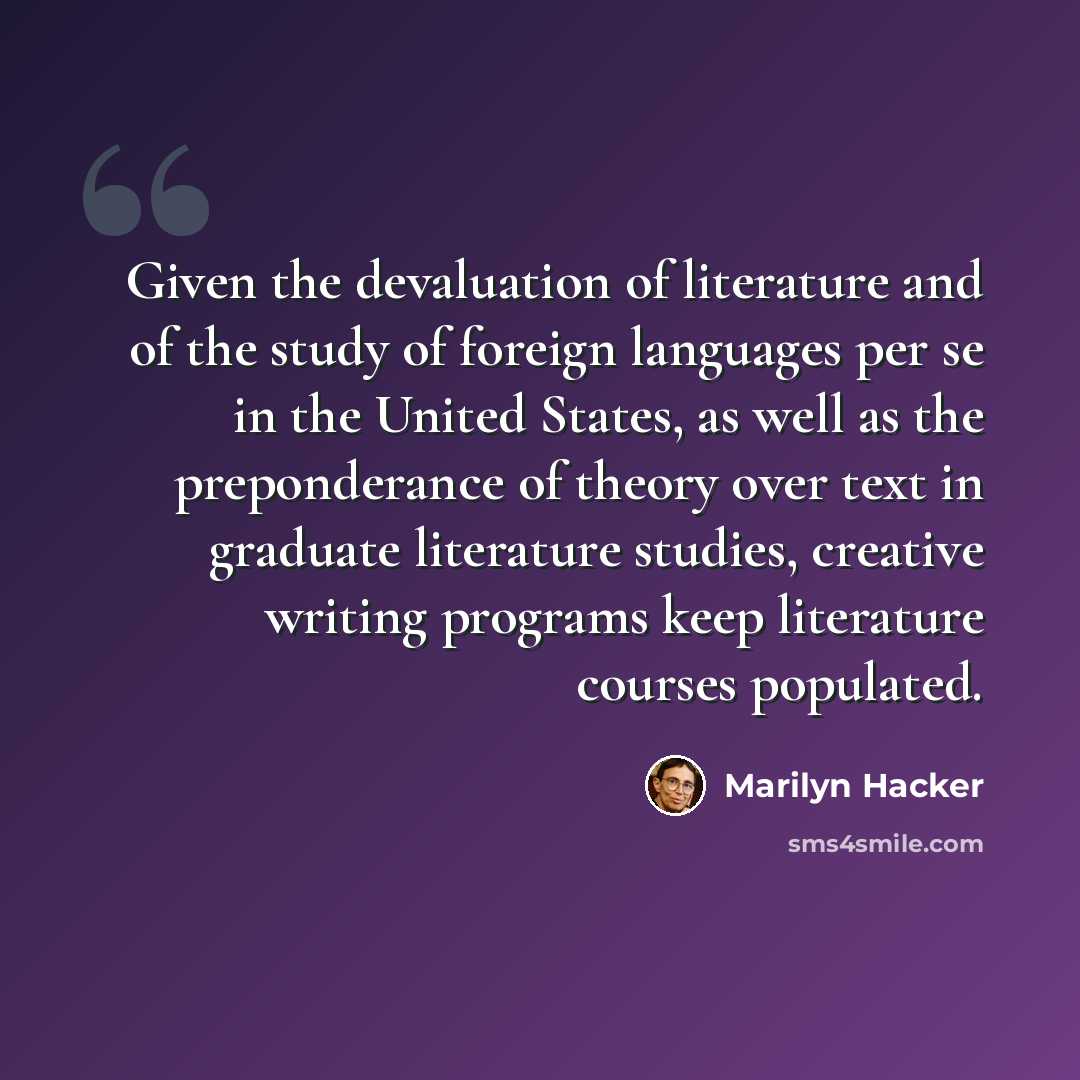 “Given the devaluation of literature and of the study of foreign languages per se in the United States, as well as the preponderance of theory over text in graduate literature studies, creative writing programs keep literature courses populated.” quote by Marilyn Hacker