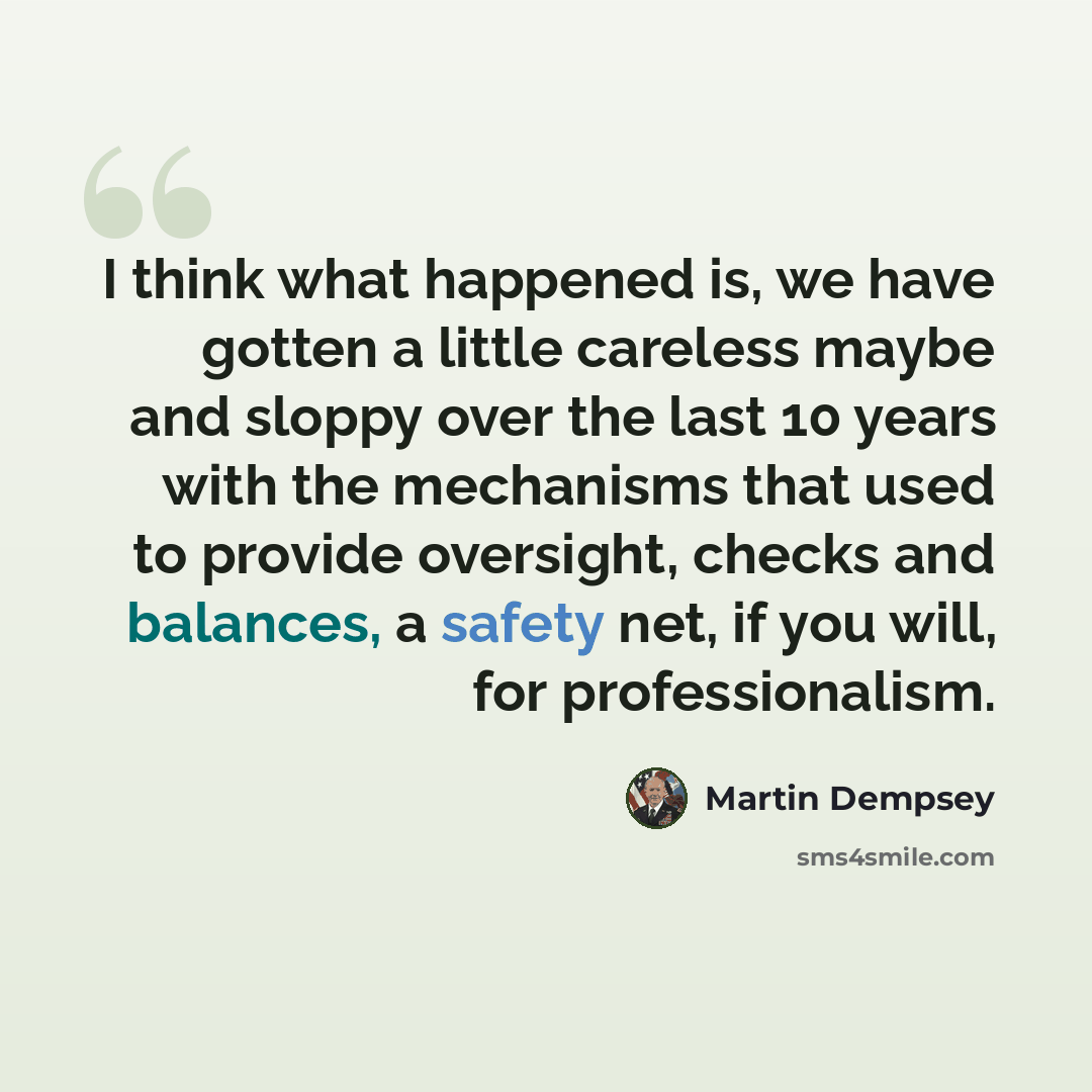 “I think what happened is, we have gotten a little careless maybe and sloppy over the last 10 years with the mechanisms that used to provide oversight, checks and balances, a safety net, if you will, for professionalism.” quote by Martin Dempsey