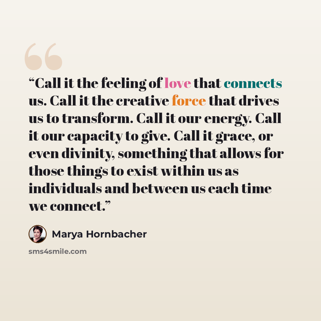 “Call it the feeling of love that connects us. Call it the creative force that drives us to transform. Call it our energy. Call it our capacity to give. Call it grace, or even divinity, something that allows for those things to exist within us as individuals and between us each time we connect.” quote by Marya Hornbacher