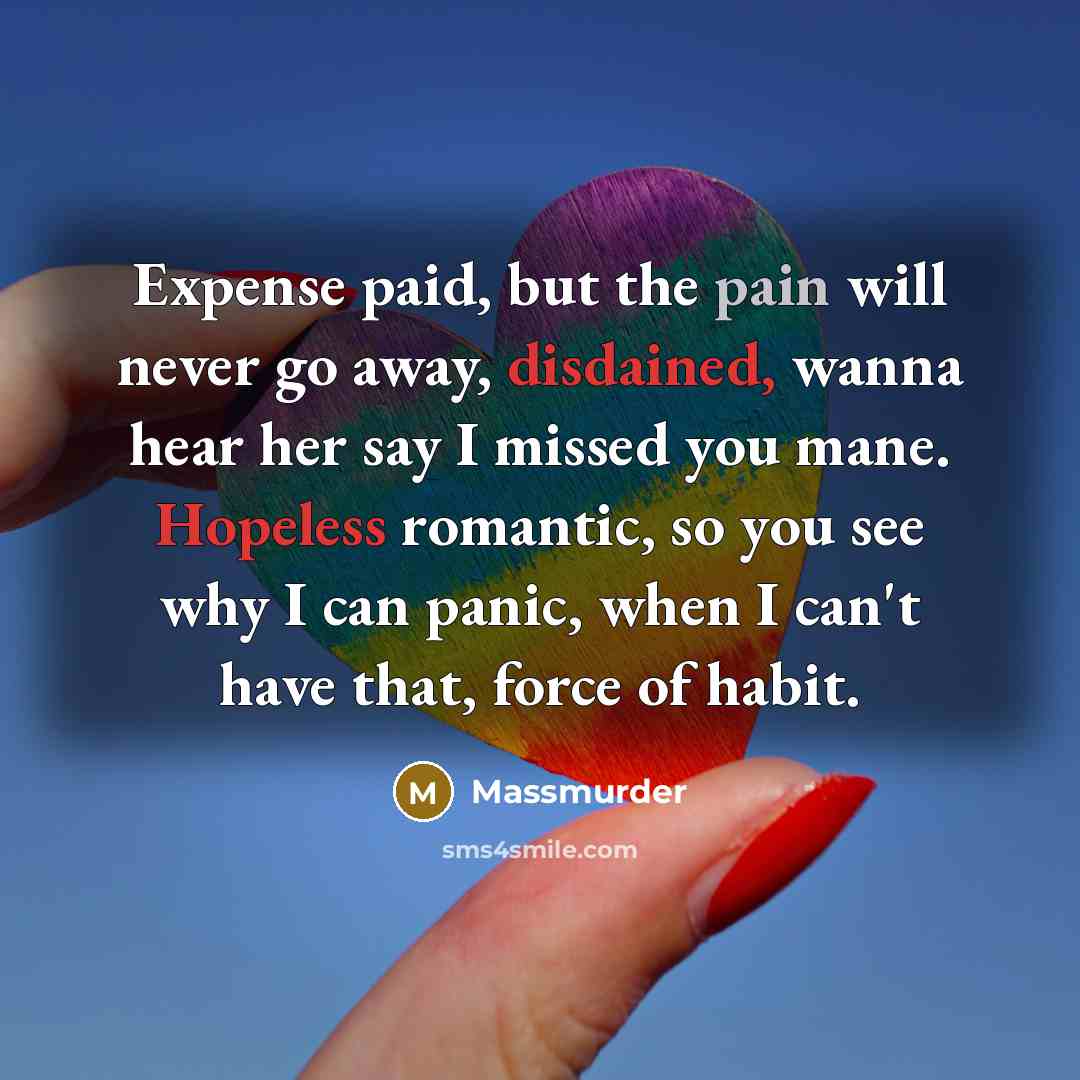“Expense paid, but the pain will never go away, disdained, wanna hear her say I missed you mane. Hopeless romantic, so you see why I can panic, when I can't have that, force of habit.” quote by Massmurder