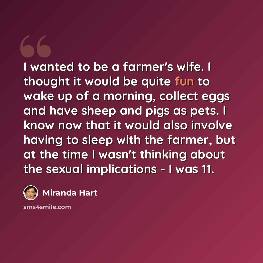 “I wanted to be a farmer's wife. I thought it would be quite fun to wake up of a morning, collect eggs and have sheep and pigs as pets. I know now that it would also involve having to sleep with the farmer, but at the time I wasn't thinking about the sexual implications - I was 11.” quote by Miranda Hart