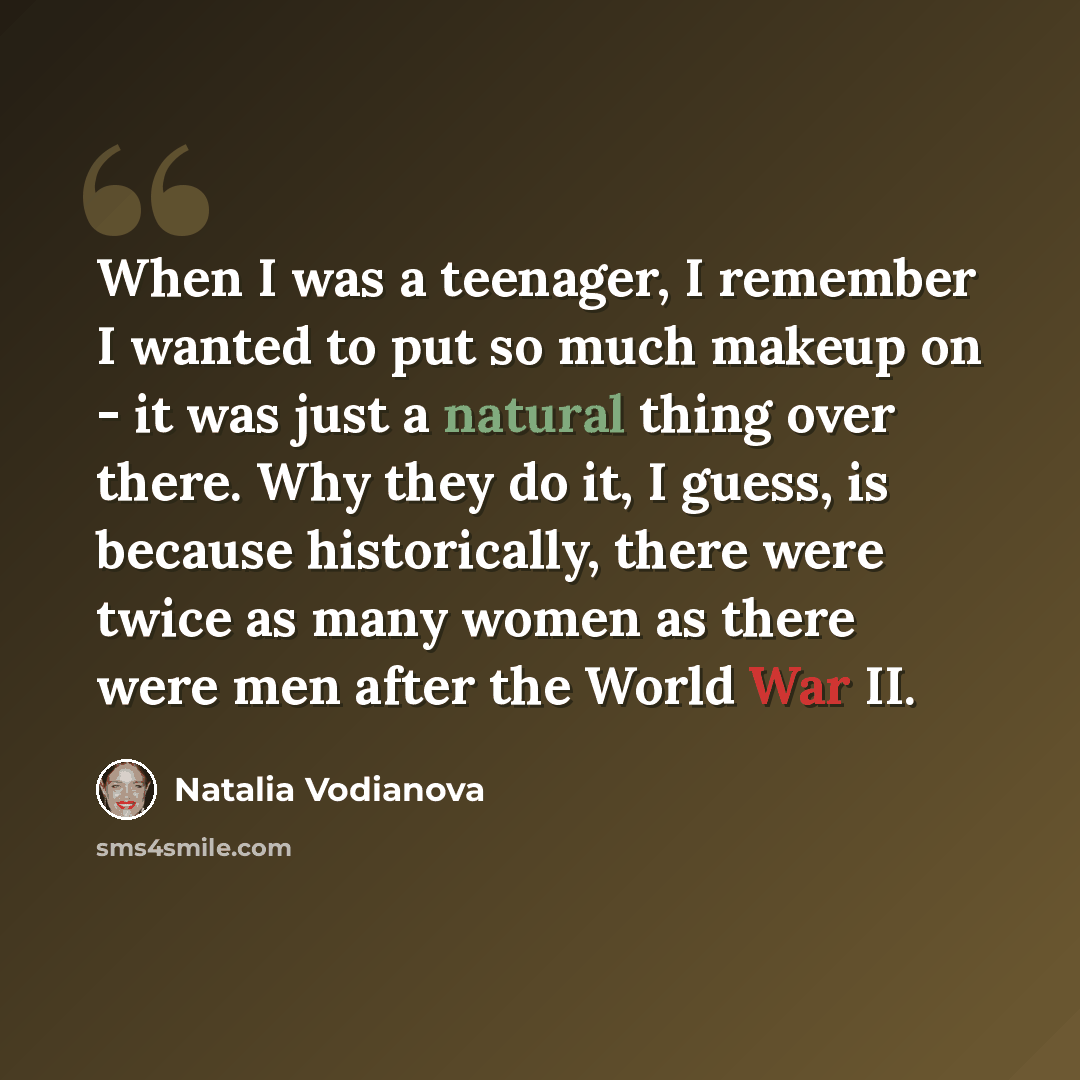 “When I was a teenager, I remember I wanted to put so much makeup on - it was just a natural thing over there. Why they do it, I guess, is because historically, there were twice as many women as there were men after the World War II.” quote by Natalia Vodianova