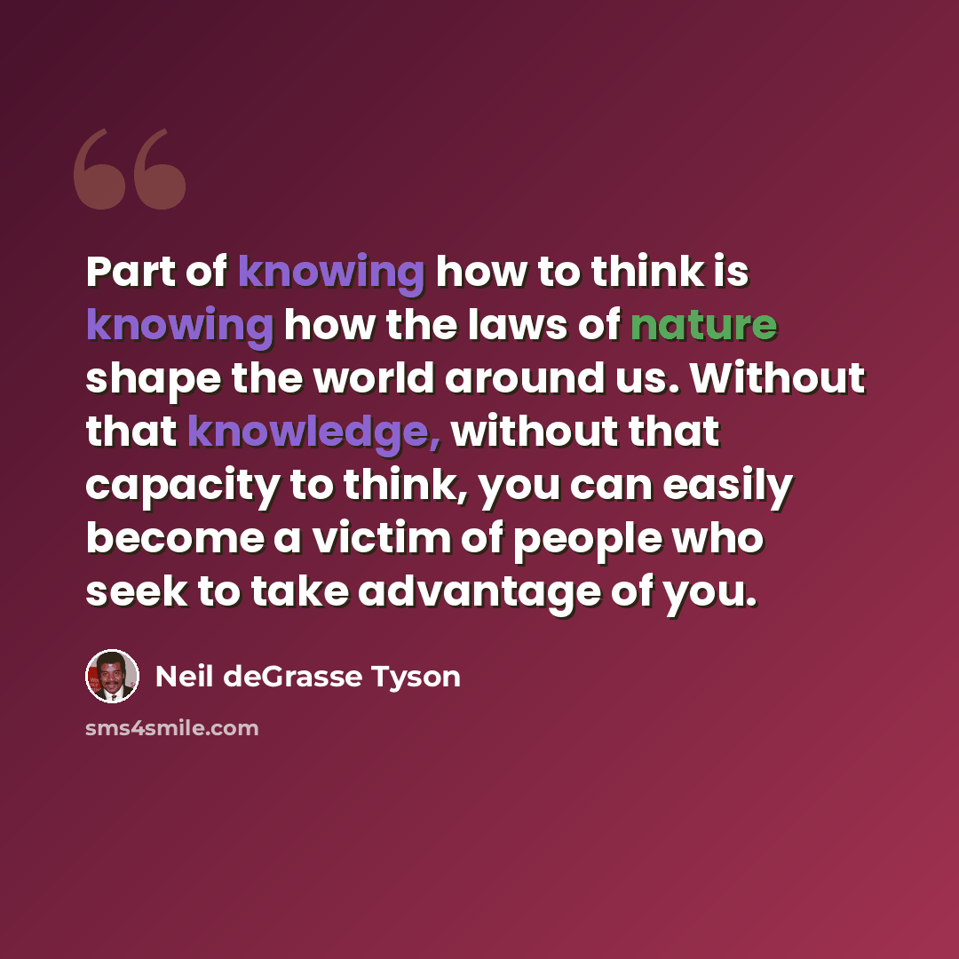 “Part of knowing how to think is knowing how the laws of nature shape the world around us. Without that knowledge, without that capacity to think, you can easily become a victim of people who seek to take advantage of you.” quote by Neil deGrasse Tyson