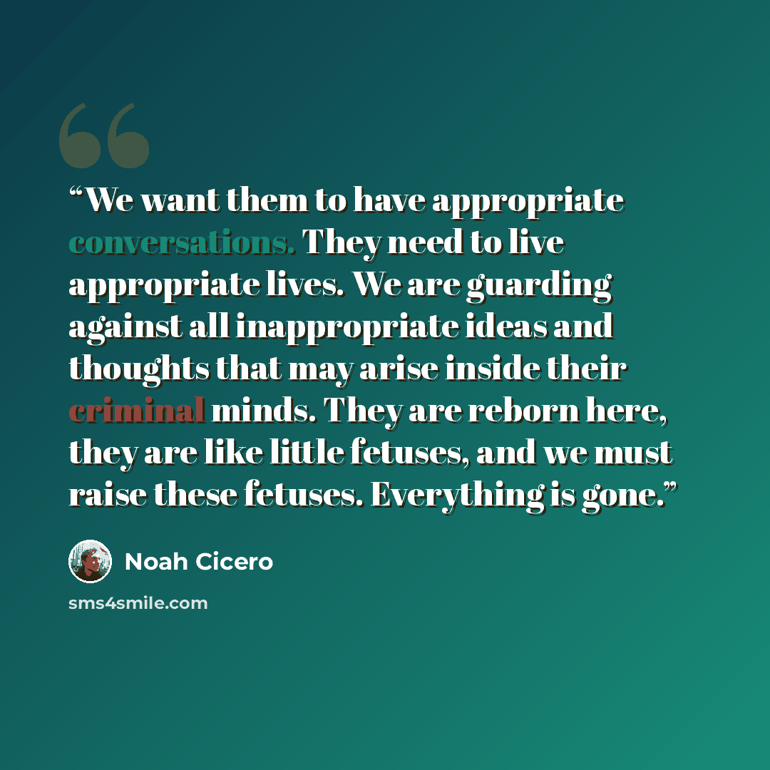 “We want them to have appropriate conversations. They need to live appropriate lives. We are guarding against all inappropriate ideas and thoughts that may arise inside their criminal minds. They are reborn here, they are like little fetuses, and we must raise these fetuses. Everything is gone.” quote by Noah Cicero