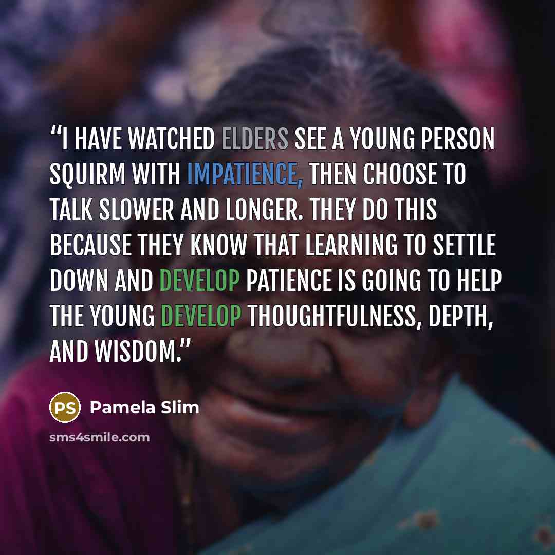 “I have watched elders see a young person squirm with impatience, then choose to talk slower and longer. They do this because they know that learning to settle down and develop patience is going to help the young develop thoughtfulness, depth, and wisdom.” quote by Pamela Slim