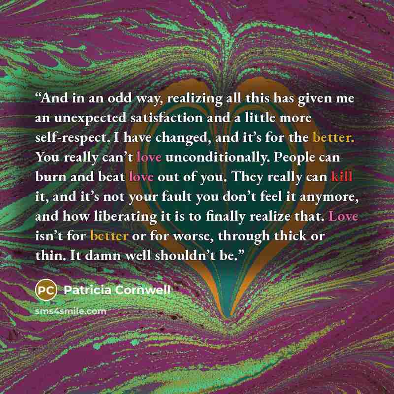 “And in an odd way, realizing all this has given me an unexpected satisfaction and a little more self-respect. I have changed, and it’s for the better. You really can’t love unconditionally. People can burn and beat love out of you. They really can kill it, and it’s not your fault you don’t feel it…” quote by Patricia Cornwell