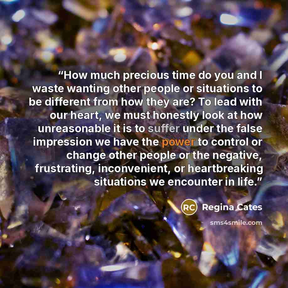 “How much precious time do you and I waste wanting other people or situations to be different from how they are? To lead with our heart, we must honestly look at how unreasonable it is to suffer under the false impression we have the power to control or change other people or the negative…” quote by Regina Cates