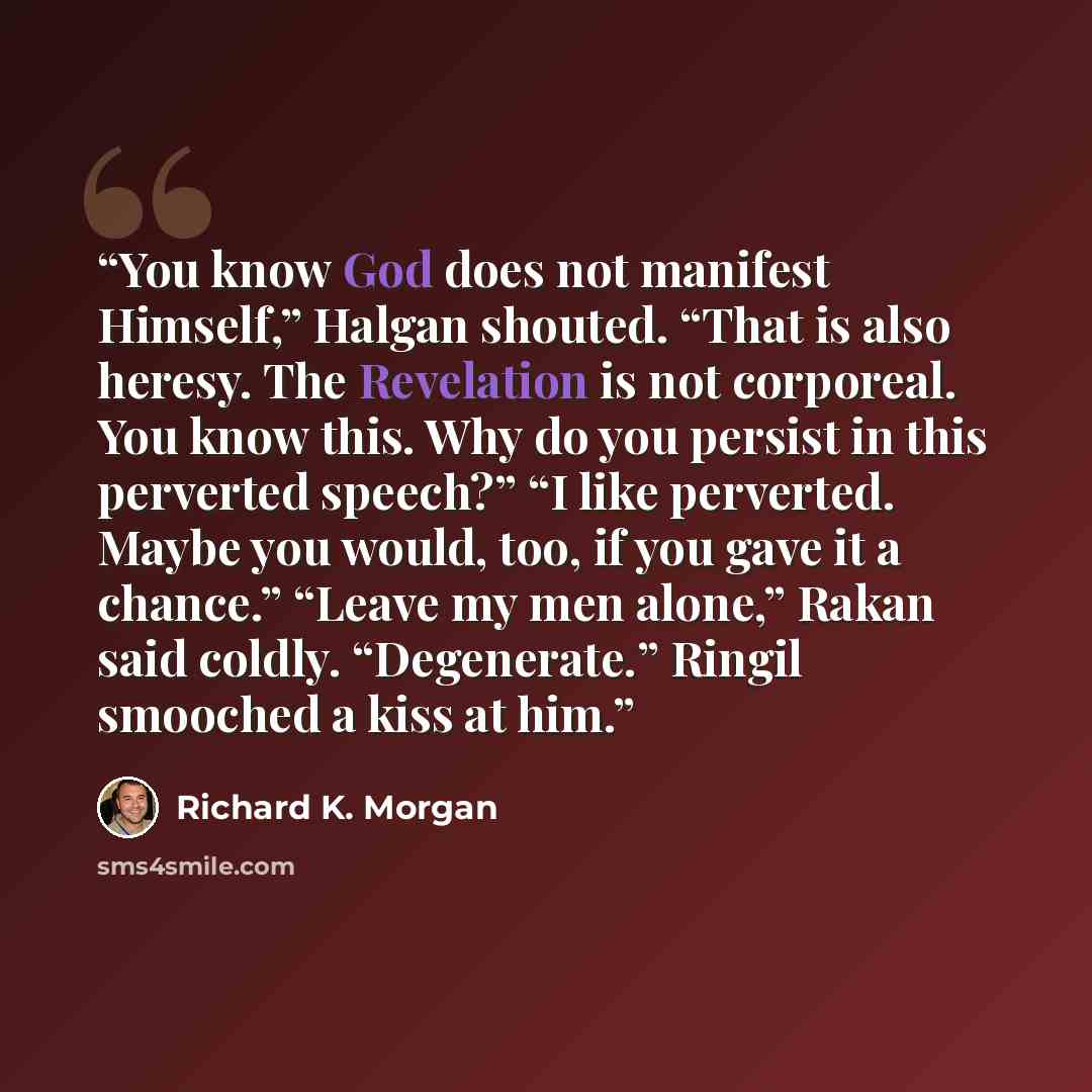 “You know God does not manifest Himself,” Halgan shouted. “That is also heresy. The Revelation is not corporeal. You know this. Why do you persist in this perverted speech?” “I like perverted. Maybe you would, too, if you gave it a chance.” “Leave my men alone,” Rakan said coldly. “Degenerate.”…” quote by Richard K. Morgan