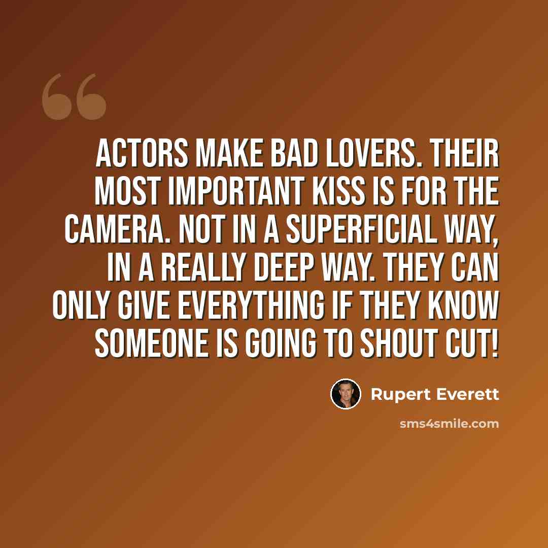 “Actors make bad lovers. Their most important kiss is for the camera. Not in a superficial way, in a really deep way. They can only give everything if they know someone is going to shout cut!” quote by Rupert Everett