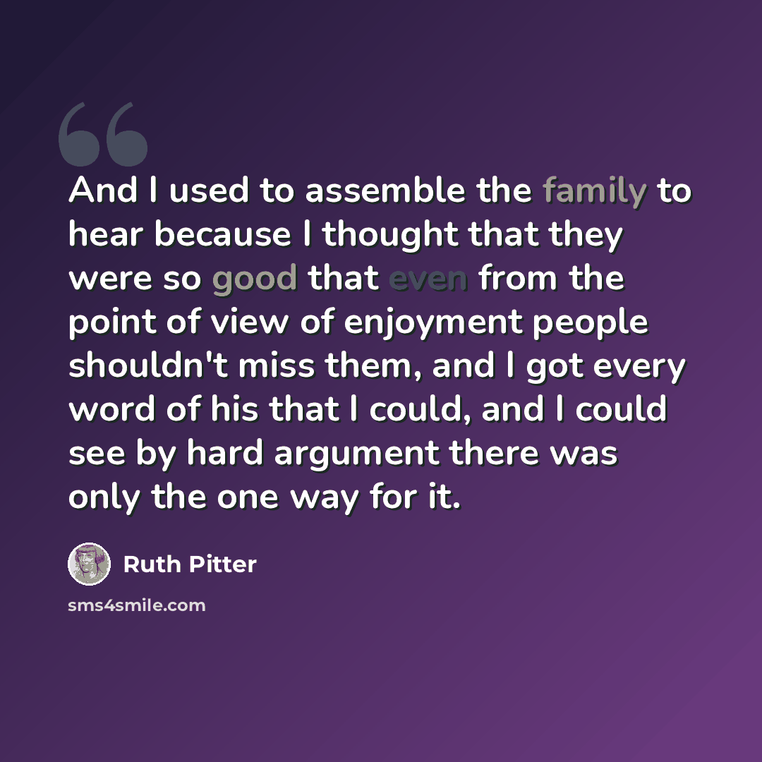 “And I used to assemble the family to hear because I thought that they were so good that even from the point of view of enjoyment people shouldn't miss them, and I got every word of his that I could, and I could see by hard argument there was only the one way for it.” quote by Ruth Pitter