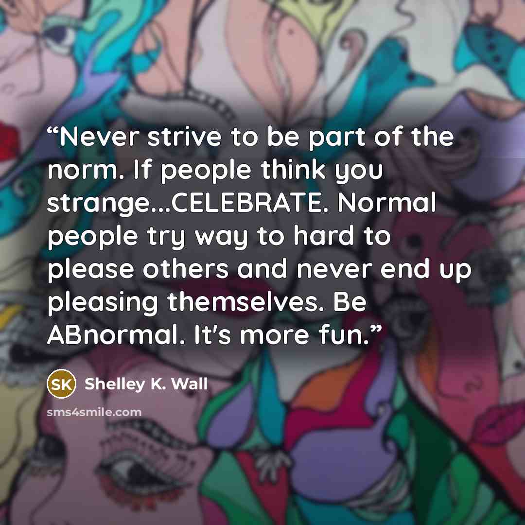 “Never strive to be part of the norm. If people think you strange...CELEBRATE. Normal people try way to hard to please others and never end up pleasing themselves. Be ABnormal. It's more fun.” quote by Shelley K. Wall