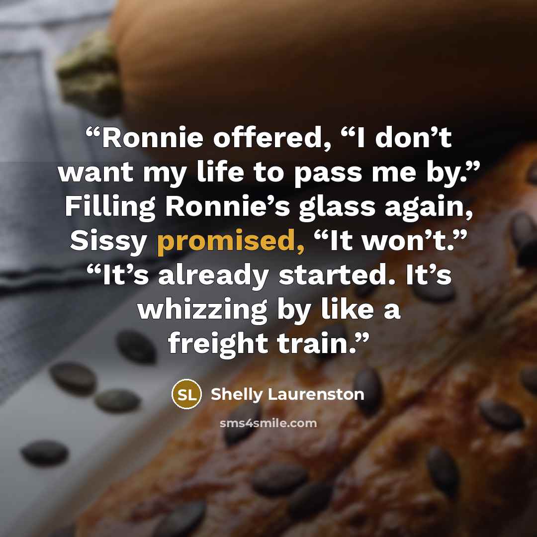 “Ronnie offered, “I don’t want my life to pass me by.” Filling Ronnie’s glass again, Sissy promised, “It won’t.” “It’s already started. It’s whizzing by like a freight train.” quote by Shelly Laurenston