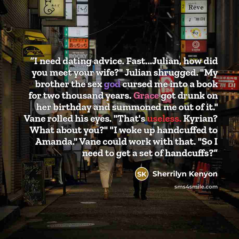 “I need dating advice. Fast...Julian, how did you meet your wife?" Julian shrugged. "My brother the sex god cursed me into a book for two thousand years. Grace got drunk on her birthday and summoned me out of it." Vane rolled his eyes. "That's useless. Kyrian? What about you?" "I woke up handcuffed…” quote by Sherrilyn Kenyon