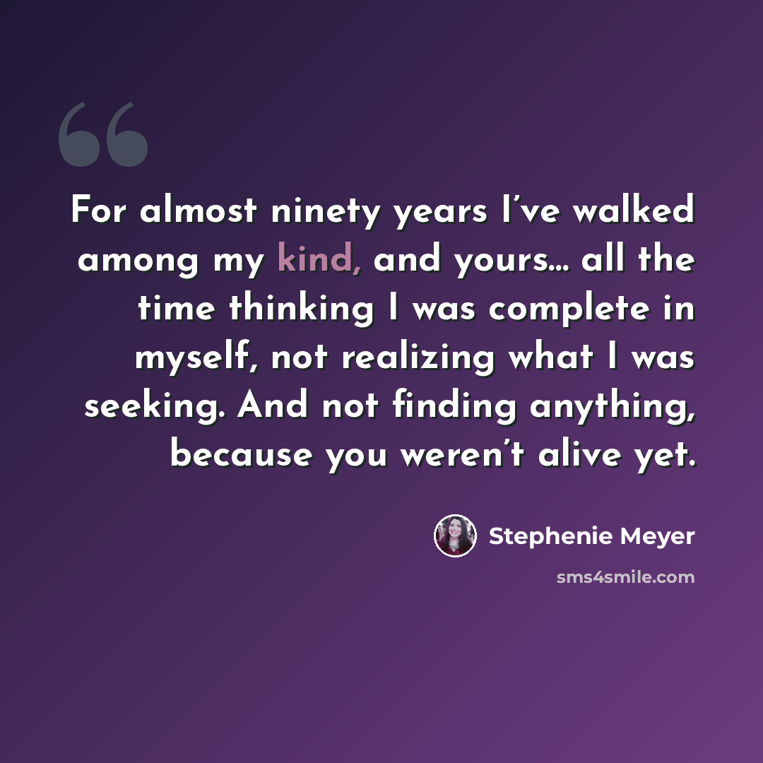 “For almost ninety years I’ve walked among my kind, and yours… all the time thinking I was complete in myself, not realizing what I was seeking. And not finding anything, because you weren’t alive yet.” quote by Stephenie Meyer