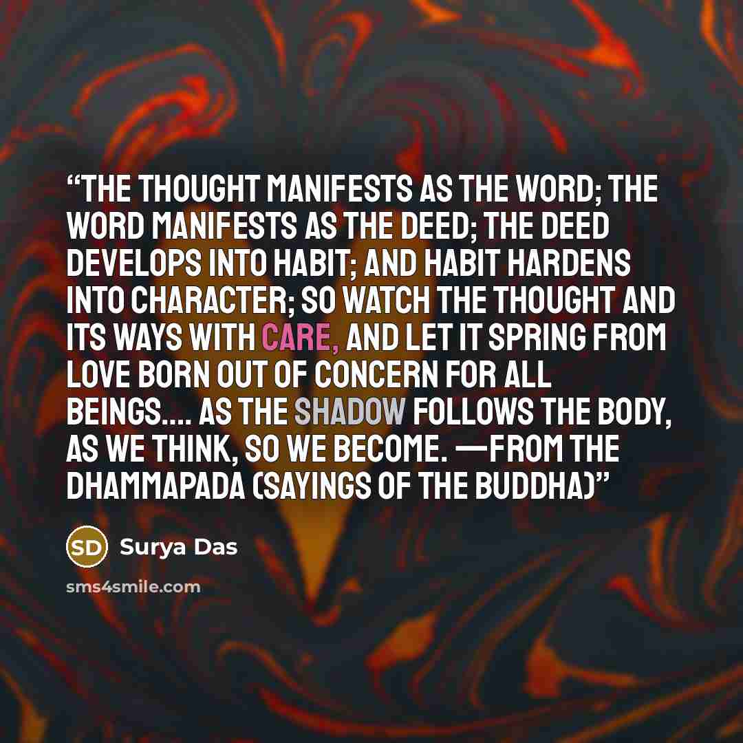 “The thought manifests as the word; The word manifests as the deed; The deed develops into habit; And habit hardens into character; So watch the thought and its ways with care, And let it spring from love Born out of concern for all beings…. As the shadow follows the body, as we think, so we…” quote by Surya Das