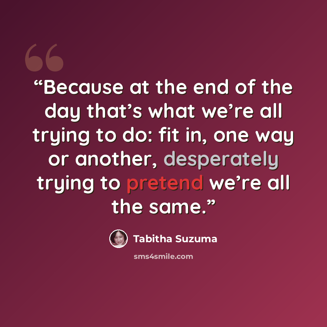 “Because at the end of the day that’s what we’re all trying to do: fit in, one way or another, desperately trying to pretend we’re all the same.” quote by Tabitha Suzuma