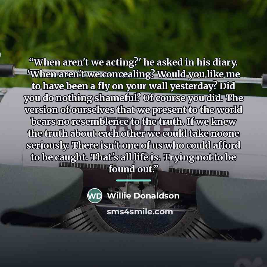 “When aren't we acting?' he asked in his diary. 'When aren't we concealing? Would you like me to have been a fly on your wall yesterday? Did you do nothing shameful? Of course you did. The version of ourselves that we present to the world bears no resemblence to the truth. If we knew the truth…” quote by Willie Donaldson