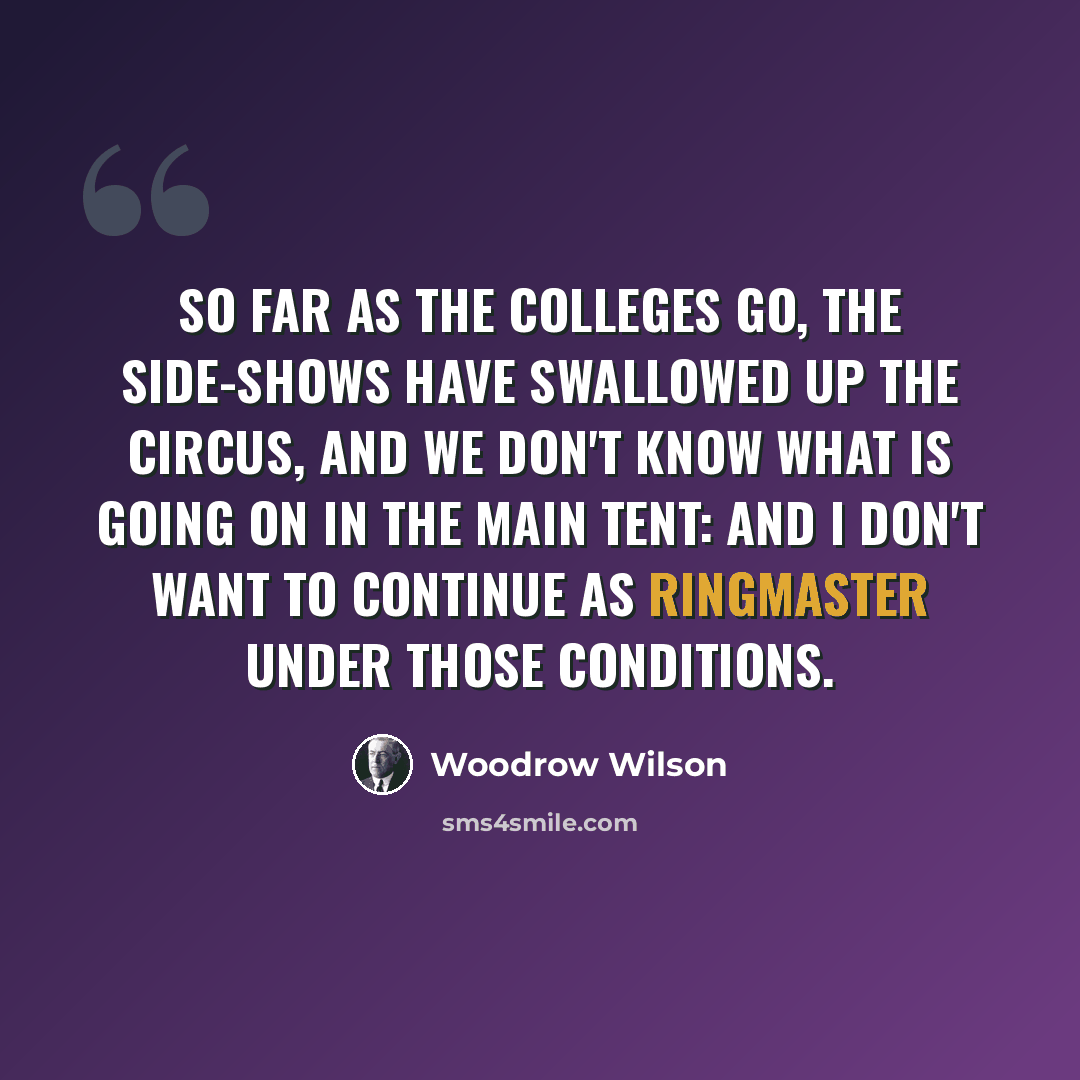 “So far as the colleges go, the side-shows have swallowed up the circus, and we don't know what is going on in the main tent: and I don't want to continue as ringmaster under those conditions.” quote by Woodrow Wilson