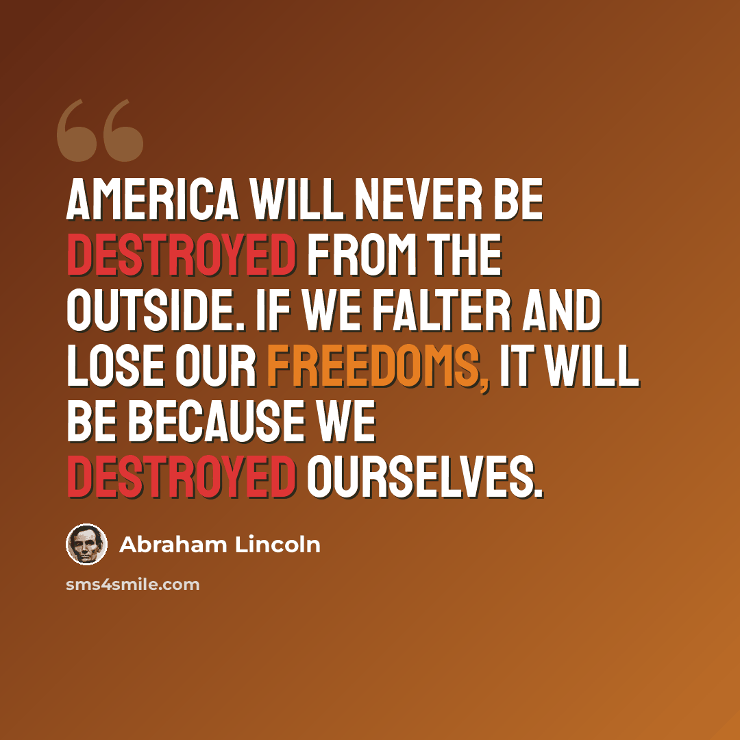 “America will never be destroyed from the outside. If we falter and lose our freedoms, it will be because we destroyed ourselves.” quote by Abraham Lincoln