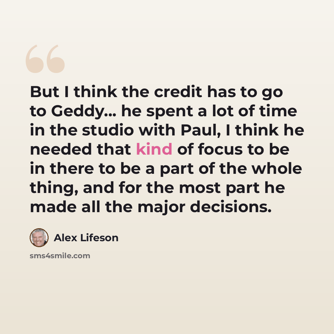 “But I think the credit has to go to Geddy... he spent a lot of time in the studio with Paul, I think he needed that kind of focus to be in there to be a part of the whole thing, and for the most part he made all the major decisions.” quote by Alex Lifeson